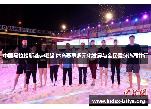 中国马拉松新趋势崛起 体育赛事多元化发展与全民健身热潮并行