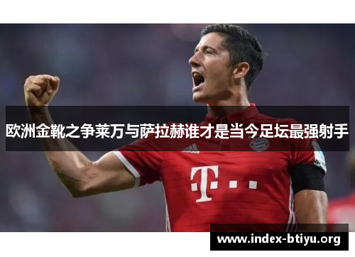欧洲金靴之争莱万与萨拉赫谁才是当今足坛最强射手