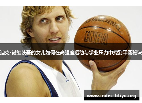 迪克·诺维茨基的女儿如何在高强度运动与学业压力中找到平衡秘诀 迪克·诺维茨基的女儿如何在高强度运动与学业压力中找到平衡秘诀