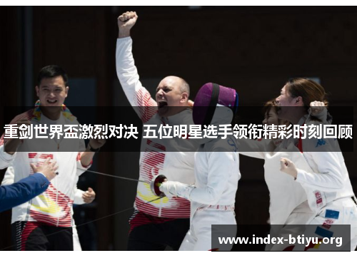 重剑世界盃激烈对决 五位明星选手领衔精彩时刻回顾 重剑世界盃激烈对决 五位明星选手领衔精彩时刻回顾