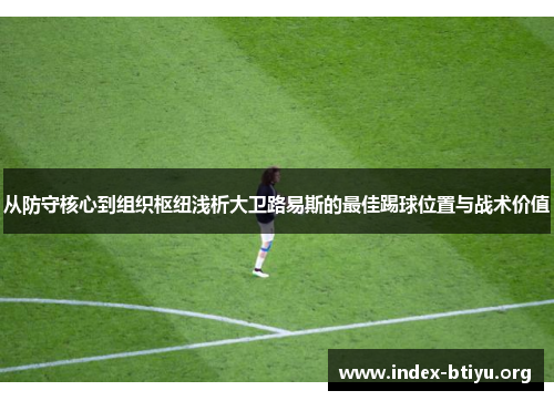 从防守核心到组织枢纽浅析大卫路易斯的最佳踢球位置与战术价值