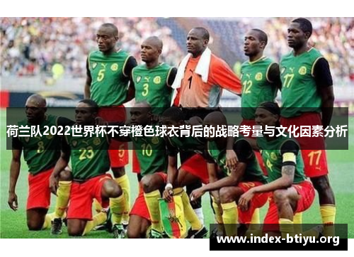 荷兰队2022世界杯不穿橙色球衣背后的战略考量与文化因素分析