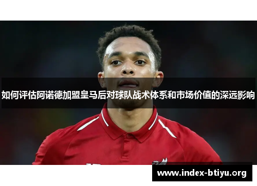 如何评估阿诺德加盟皇马后对球队战术体系和市场价值的深远影响