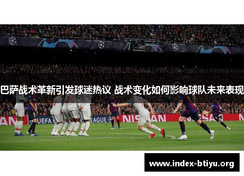 巴萨战术革新引发球迷热议 战术变化如何影响球队未来表现