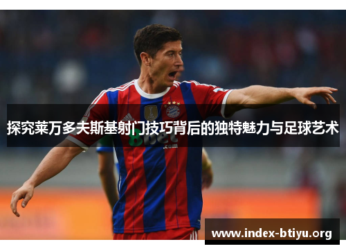 探究莱万多夫斯基射门技巧背后的独特魅力与足球艺术