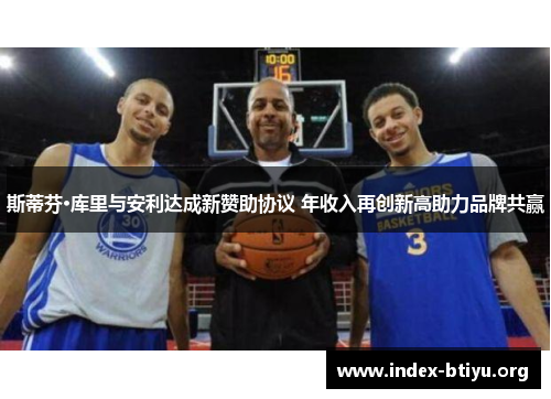 斯蒂芬·库里与安利达成新赞助协议 年收入再创新高助力品牌共赢